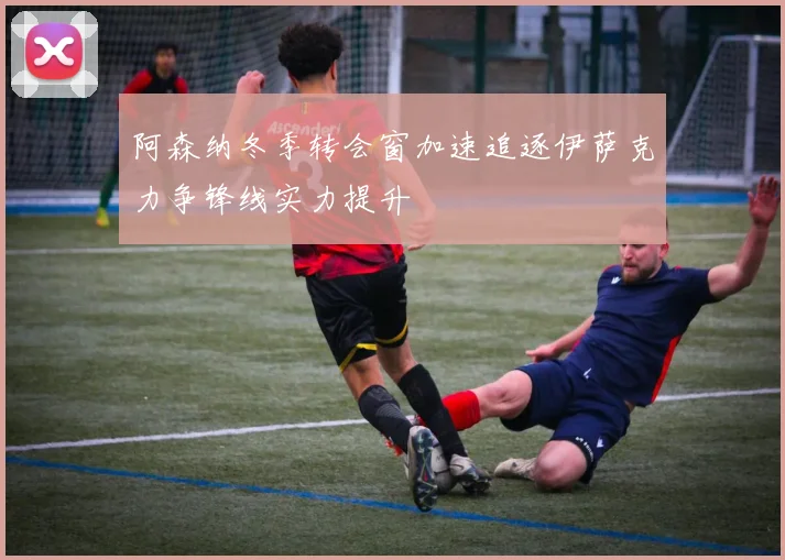 阿森纳冬季转会窗加速追逐伊萨克力争锋线实力提升